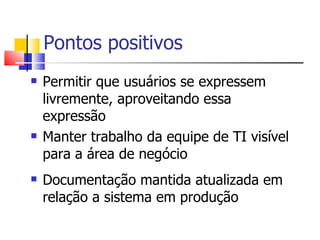Pontos positivos Permitir que usuários se expressem livremente, aproveitando essa expressão Manter trabalho da equipe de TI visível para a área de negócio Documentação mantida atualizada em relação a sistema em produção 