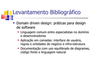 Domain driven design: práticas para design de software Linguagem comum entre especialistas no domínio e desenvolvedores Aplicação em camadas: interface de usuário, regras e entidades de negócio e infra-estrutura Documentação com uso equilibrado de diagramas, código fonte e linguagem natural Levantamento Bibliográfico 