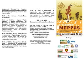 Lançamento Estadual do Programa
Sementes no Semiárido da Articulação do
Semiárido (ASA) Mediador: Alexandre Pires
(Centro Sabiá)
12:00 as 14hs - Almoço e Feira de Troca
de sementes.
14:00 as 16:00hs - Espaço “Feijão
Canapu” – Banco Comunitário de
Sementes em diálogo com a Economia
Solidária. Mediação: Alzira Medeiros e
Monica Vilaça (Centro de Formação em
Economia Solidária – CFES), Giovani
Xenofonte (Caatinga), Profº João Amorim
(NEPPAS/UFRPE), Rede de Mulheres
Produtoras do Pajeú.
14:00 as 16:00hs – Espaço “Milho Asteca”
– Feminismo e Agroecologia. Mediação:
Graciete Santos (Casa da Mulher do
Nordeste), Profª Laeticia Jalil e Michelly
Aragão (NEPPAS/UFRPE).
14:00 as 16:00hs – Espaço “Fava Olho de
Peixe” - Construção do conhecimento
Agroecológico e ATER. Mediação: Profª.
Virginia Aguiar (NAC/UFRPE); Profª. Mônica
Cox (LecGEO/UFPE)
.
14:00 as 16hs - Intercâmbio de
experiências em Agroecologia no
Semiárido. Mediador: Profº. Genival Barros
(NEPPAS/UFRPE) e CECOR. Local:
Assentamento Laginha em Serra Talhada.
Dia 25 de Abril
Dia de Luta em defesa do Bioma Caatinga
8:00 as 12:00hs – Café na Feira da
Agricultura Familiar – FAST
Doação de mudas nativas da Caatinga
Varal de ideias - Olhares sobre a Caatinga
Atrações culturais
Local: Praça Dr. Sérgio Magalhães
Realização
Inscrições e Informações:
www.ufrpe.br/uast/newsite/
neppasuast@gmail.com
Valor: 2kg de alimentos não perecíveis a serem
entregues no credenciamento no dia 24 de abril
UAST/UFRPE
87-9927-2162/ 81-9929-7218/ 87-99026554
 