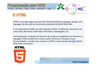 HTML é uma sigla inglesa da expressão Hypertext Markup Language e designa uma 
linguagem de descrição de documentos standartd da World Wide Web.
É uma aplicação da SGML que utiliza tags para definir os diferentes elementos, tais 
como texto, elementos multimédia, formulários, hiperligações, etc.
Acompanhando a evolução da Internet e dos próprios navegadores (ou browsers), a 
linguagem HTML também tem vindo a evoluir de forma a incorporar novas 
funcionalidades. A versão mais recente é a HTML 5, desenvolvida pelo W3C (World
Wide Web Consortium)
HTML é uma sigla inglesa da expressão Hypertext Markup Language e designa uma 
linguagem de descrição de documentos standartd da World Wide Web.
É uma aplicação da SGML que utiliza tags para definir os diferentes elementos, tais 
como texto, elementos multimédia, formulários, hiperligações, etc.
Acompanhando a evolução da Internet e dos próprios navegadores (ou browsers), a 
linguagem HTML também tem vindo a evoluir de forma a incorporar novas 
funcionalidades. A versão mais recente é a HTML 5, desenvolvida pelo W3C (World
Wide Web Consortium)
 
