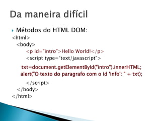  Métodos do HTML DOM:
<html>
<body>
<p id="intro">Hello World!</p>
<script type=“text/javascript”>
txt=document.getElementById("intro").innerHTML;
alert("O texto do paragrafo com o id 'info': " + txt);
</script>
</body>
</html>
 