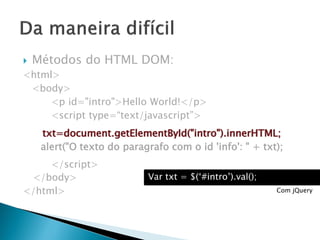  Métodos do HTML DOM:
<html>
<body>
<p id="intro">Hello World!</p>
<script type=“text/javascript”>
txt=document.getElementById("intro").innerHTML;
alert("O texto do paragrafo com o id 'info': " + txt);
</script>
</body>
</html>
Var txt = $(‘#intro’).val();
Com jQuery
 