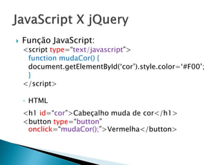  Função JavaScript:
<script type=“text/javascript”>
function mudaCor() {
document.getElementById(‘cor’).style.color=‘#F00’;
}
</script>
◦ HTML
<h1 id=“cor”>Cabeçalho muda de cor</h1>
<button type=“button”
onclick=“mudaCor();”>Vermelha</button>
 