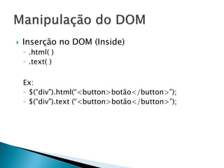  Inserção no DOM (Inside)
◦ .html( )
◦ .text( )
Ex:
◦ $(“div").html(“<button>botão</button>”);
◦ $(“div").text (“<button>botão</button>”);
 