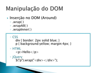  Inserção no DOM (Around)
◦ .wrap( )
◦ .wrapAll( )
◦ .wrapInner( )
◦ CSS
div { border: 2px solid blue; }
p { background:yellow; margin:4px; }
◦ HTML
<p>Hello</p>
◦ jQuery
$("p").wrap("<div></div>");
 
