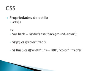  Propriedades de estilo
◦ .css( )
Ex:
◦ Var back = $(“div").css("background-color");
◦ $("p").css("color","red");
◦ $( this ).css({"width" : "+=100", "color" : "red"});
 