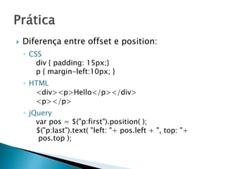  Diferença entre offset e position:
◦ CSS
div { padding: 15px;}
p { margin-left:10px; }
◦ HTML
<div><p>Hello</p></div>
<p></p>
◦ jQuery
var pos = $("p:first").position( );
$("p:last").text( "left: "+ pos.left + ", top: "+
pos.top );
 