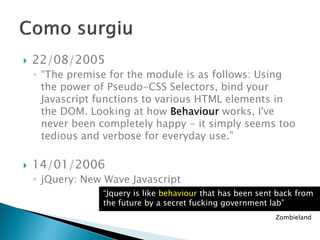 22/08/2005
◦ “The premise for the module is as follows: Using
the power of Pseudo-CSS Selectors, bind your
Javascript functions to various HTML elements in
the DOM. Looking at how Behaviour works, I've
never been completely happy - it simply seems too
tedious and verbose for everyday use.”
 14/01/2006
◦ jQuery: New Wave Javascript
“Jquery is like behaviour that has been sent back from
the future by a secret fucking government lab”
Zombieland
 