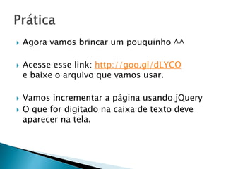  Agora vamos brincar um pouquinho ^^
 Acesse esse link: http://goo.gl/dLYCO
e baixe o arquivo que vamos usar.
 Vamos incrementar a página usando jQuery
 O que for digitado na caixa de texto deve
aparecer na tela.
 