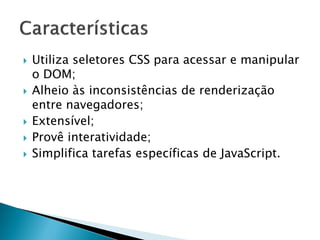  Utiliza seletores CSS para acessar e manipular
o DOM;
 Alheio às inconsistências de renderização
entre navegadores;
 Extensível;
 Provê interatividade;
 Simplifica tarefas específicas de JavaScript.
 