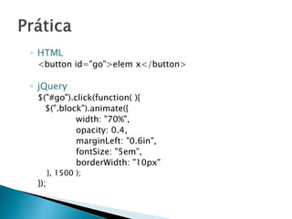 ◦ HTML
<button id="go">elem x</button>
◦ jQuery
$("#go").click(function( ){
$(".block").animate({
width: "70%",
opacity: 0.4,
marginLeft: "0.6in",
fontSize: "5em",
borderWidth: "10px"
}, 1500 );
});
 