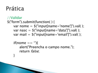 //Validar
$("form").submit(function( ) {
var nome = $("input[name='nome']").val( );
var nasc = $("input[name='data']").val( );
var mail = $("input[name='email']").val( );
if(nome == ‘’){
alert("Preencha o campo nome.");
return false;
}
 