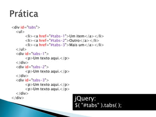 <div id="tabs">
<ul>
<li><a href="#tabs-1">Um item</a></li>
<li><a href="#tabs-2">Outro</a></li>
<li><a href="#tabs-3">Mais um</a></li>
</ul>
<div id="tabs-1">
<p>Um texto aqui.</p>
</div>
<div id="tabs-2">
<p>Um texto aqui.</p>
</div>
<div id="tabs-3">
<p>Um texto aqui.</p>
<p>Um texto aqui.</p>
</div>
</div> jQuery:
$( "#tabs" ).tabs( );
 
