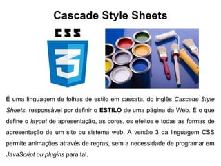 Cascade Style Sheets
É uma linguagem de folhas de estilo em cascata, do inglês Cascade Style
Sheets, responsável por definir o ESTILO de uma página da Web. É o que
define o layout de apresentação, as cores, os efeitos e todas as formas de
apresentação de um site ou sistema web. A versão 3 da linguagem CSS
permite animações através de regras, sem a necessidade de programar em
JavaScript ou plugins para tal.
 