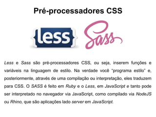 Pré-processadores CSS
Less e Sass são pré-processadores CSS, ou seja, inserem funções e
variáveis na linguagem de estilo. Na verdade você “programa estilo” e,
posteriormente, através de uma compilação ou interpretação, eles traduzem
para CSS. O SASS é feito em Ruby e o Less, em JavaScript e tanto pode
ser interpretado no navegador via JavaScript, como compilado via NodeJS
ou Rhino, que são aplicações lado server em JavaScript.
 