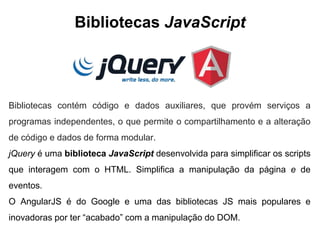 Bibliotecas JavaScript
Bibliotecas contém código e dados auxiliares, que provém serviços a
programas independentes, o que permite o compartilhamento e a alteração
de código e dados de forma modular.
jQuery é uma biblioteca JavaScript desenvolvida para simplificar os scripts
que interagem com o HTML. Simplifica a manipulação da página e de
eventos.
O AngularJS é do Google e uma das bibliotecas JS mais populares e
inovadoras por ter “acabado” com a manipulação do DOM.
 
