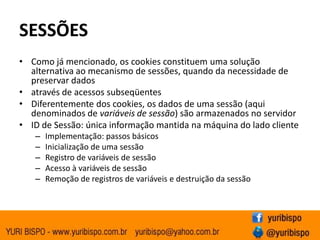 SESSÕESComo já mencionado, os cookies constituem uma solução alternativa ao mecanismo de sessões, quando da necessidade de preservar dadosatravés de acessos subseqüentesDiferentemente dos cookies, os dados de uma sessão (aqui denominados de variáveis de sessão) são armazenados no servidorID de Sessão: única informação mantida na máquina do lado clienteImplementação: passos básicosInicialização de uma sessãoRegistro de variáveis de sessãoAcesso à variáveis de sessãoRemoção de registros de variáveis e destruição da sessão