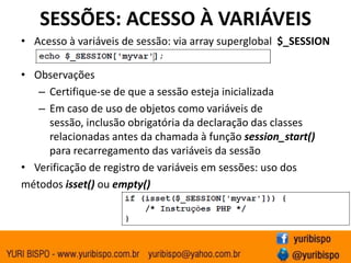 SESSÕES: ACESSO À VARIÁVEISAcesso à variáveis de sessão: via arraysuperglobal$_SESSIONObservaçõesCertifique-se de que a sessão esteja inicializadaEm caso de uso de objetos como variáveis de sessão, inclusão obrigatória da declaração das classes relacionadas antes da chamada à função session_start() para recarregamento das variáveis da sessãoVerificação de registro de variáveis em sessões: uso dosmétodos isset() ou empty()