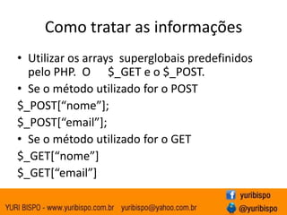 Como tratar as informações
• Utilizar os arrays superglobais predefinidos
  pelo PHP. O $_GET e o $_POST.
• Se o método utilizado for o POST
$_POST*“nome”+;
$_POST*“email”+;
• Se o método utilizado for o GET
$_GET*“nome”+
$_GET*“email”+
 