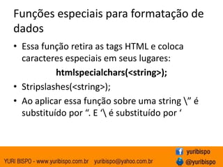 Funções especiais para formatação de
dados
• Essa função retira as tags HTML e coloca
  caracteres especiais em seus lugares:
           htmlspecialchars(<string>);
• Stripslashes(<string>);
• Ao aplicar essa função sobre uma string ” é
  substituído por “. E ‘ é substituído por ‘
 