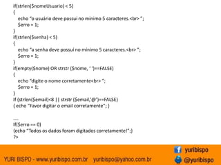 if(strlen($nomeUsuario) < 5)
{
   echo “o usuário deve possuí no mínimo 5 caracteres.<br> ”;
   $erro = 1;
}
if(strlen($senha) < 5)
{
   echo “a senha deve possuí no mínimo 5 caracteres.<br> ”;
   $erro = 1;
}
if(empty($nome) OR strstr ($nome, ‘ ‘)==FALSE)
{
   echo “digite o nome corretamente<br> ”;
   $erro = 1;
}
If (strlen($email)<8 || strstr ($email,’@’)==FALSE)
{ echo “Favor digitar o email corretamente”; }

....
If($erro == 0)
{echo “Todos os dados foram digitados corretamente!”;}
?>
 