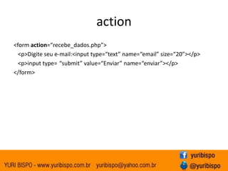action
<form action=“recebe_dados.php”>
  <p>Digite seu e-mail:<input type=“text” name=“email” size=“20”></p>
  <p>input type= “submit” value=“Enviar” name=“enviar”></p>
</form>
 