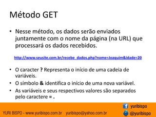 Método GET
• Nesse método, os dados serão enviados
  juntamente com o nome da página (na URL) que
  processará os dados recebidos.
  http://www.seusite.com.br/recebe_dados.php?nome=Joaquim&idade=20


• O caracter ? Representa o início de uma cadeia de
  variáveis.
• O símbolo & identifica o início de uma nova variável.
• As variáveis e seus respectivos valores são separados
  pelo caractere = .
 