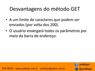 Desvantagens do método GET
• A um limite de caracteres que podem ser
  enviados (por volta dos 200).
• O usuário enxergará todos os parâmetros por
  meio da barra de endereço.
 