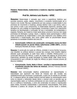 Palestra: Modernidade, modernismo e moderno: algumas sugestões para
o debate.

                 Prof Dr. Adriano Luiz Duarte – UFSC

Resumo: Modernidade é pensada aqui como a experiência histórica que
promete aventura, poder, alegria, crescimento e constante transformação de si
mesmo e do mundo. Mas que, exatamente por isso, porque a modernidade é uma
promessa de movimento e mudança, ameaça destruir tudo o que temos, tudo o
que somos e tudo o que conhecemos. A modernidade exprimiria, portanto, esse
paradoxo de uma unidade na fragmentação, envolvendo a todos num redemoinho
perpétuo de desintegração e renovação, de luta e contradição, de ambigüidade e
angústia. Portanto, ser moderno é fazer parte desse universo e conviver com essas
promessas de libertação e perigo. Assim, o objetivo desta apresentação é refletir
sobre os paradoxos da modernidade e como eles implicaram uma dialética entre
modernismo e modernização, bem como refletir sobre as peculiaridade desses
paradoxos na sociedade brasileira dos anos 20.

   •   Comunicação: Infância em construção: concepções acerca do labor
       infanto-juvenil no jornal Diário Catarinense (1986-1987). (Anelise
       Rodrigues Machado de Araújo – UDESC)

Resumo: A construção da noção de infância, atrelada à norma familiar burguesa,
visa interditar as práticas laborais e sexuais das crianças. Este trabalho objetiva
detectar quais percepções se pode tecer sobre o trabalho infanto-juvenil e a
construção discursiva da infância, a partir da análise das páginas do jornal Diário
Catarinense, periódico de ampla veiculação no Estado desde 1986. Desta forma,
compreende-se que a difusão da noção de infância se opera inclusive através do
discurso midiático.

   •   Comunicação: Canto, Bebo e Choro: canções e representações das
       prostitutas através das letras de músicas. (Adriano Francisco Denardi
       – Mestrado UDESC)

Resumo: Esta comunicação objetiva problematizar as representações e
estereótipos que aparecem nas letras de músicas que são ouvidas nos
estabelecimentos que favorecem a prostituição, a partir de um estudo em Joinville/
SC. A categoria gênero de análise histórica permite balizar as interpretações sobre
como os autores e intérpretes destas letras e músicas onde se percebe que as
representações sobre as mulheres profissionais do sexo vertem para desqualificá-
las e a violência é banalizada, e como são construídas na cultura e reproduzidas
pelas mídias, formando subjetividades e exacerbando masculinidades. Para tanto
utilizamos a poética de canções do estilo sertanejo, jornais locais e analises
 