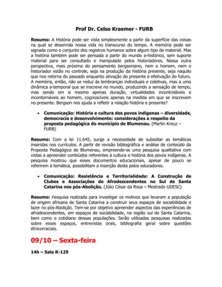 Prof Dr. Celso Kraemer - FURB

Resumo: A História pode ser vista simplesmente a partir da superfície das coisas
na qual se desenrola nossa vida no transcurso do tempo. A memória pode ser
signada como o conjunto dos registros humanos sobre algum tipo de material. Mas
a história também pode ser pensada a partir do mundo a-histórico, sem suporte
material para ser consultado e manipulado pelos historiadores. Nessa outra
perspectiva, mais próxima do pensamento bergsoniano, nem o homem, nem o
historiador estão no controle, seja na produção da história presente, seja naquilo
que nos retorna do passado enquanto ativação do presente e efetivação do futuro.
A memória, então, não se reduz às lembranças individuais e coletivas, mas a uma
dinâmica a-temporal que se inscreve no mundo, produzindo a sensação de tempo,
mas sendo em si mesmo apenas duração, virtualidades incontroláveis e
incontornáveis ao homem, cognoscíveis apenas na medida em que se inscrevem
no presente. Bergson nos ajuda a refletir a relação história e presente?

   •   Comunicação: História e cultura dos povos indígenas – diversidade,
       democracia e desenvolvimento: considerações a respeito da
       proposta pedagógica do município de Blumenau. (Martin Kreuz –
       FURB)

Resumo: Com a lei 11.645, surge a necessidade de subsidiar as temáticas
inseridas nos currículos. A partir de revisão bibliográfica e análise de conteúdo da
Proposta Pedagógica de Blumenau, empreende-se uma pesquisa qualitativa com
vistas a apreender conteúdos referentes à cultura e história dos povos indígenas. A
pesquisa mostrou que esses documentos educacionais, apesar de pouco se
referirem à temática, possibilitam a inserção desta pelos educadores.

   •   Comunicação: Resistência e Territorialidade: A Construção de
       Clubes e Associações de Afrodescendentes no Sul de Santa
       Catarina nos pós-Abolição. (Júlio César da Rosa – Mestrado UDESC)

Resumo: Pesquisa realizada para investigar os motivos que levaram a população
de origem africana de Santa Catarina a construir seus espaços de sociabilidade e
lazer no pós-Abolição. Tem-se por objetivo apreender aspectos das experiências de
afrodescendentes, em espaços de sociabilidade, na região sul de Santa Catarina,
bem como o cotidiano dessas populações. Serão utilizadas pesquisas realizadas
sobre esses espaços, entrevistas orais, bibliografia geral sobre questões
étnicorraciais.

09/10 – Sexta-feira
14h – Sala R-129
 