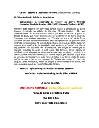 •   Oficina- Estêncil e Intervenção Urbana. (Artista Daiana Schvartz)

18:30h – Auditório Galpão da Arquitetura

   •   Comunicação: A construção do “outro” no Bairro Alvorada
       (Marechal Cândido Rondon 1970-2008). (Senaide Wolfart – UFSC)

Resumo: Este trabalho tem como foco central analisar a constituição do Bairro
Alvorada, localizado na cidade de Marechal Cândido Rondon - PR, aqui
problematizamos os estranhamentos vividos por seus moradores a partir da
década de 1970, que foram discriminados por pertencerem ao bairro Alvorada,
designado pelos antigos moradores, por “Planeta dos macacos”, desta forma
buscamos perceber se o referido estigma ainda está presente e de que forma ele é
lembrado nos dais atuais. As autoridades políticas, na década de 1980, buscavam
construir uma significação da identidade local, excluindo o “outro”, que não se
enquadravam nos costumes dos estabelecidos. Em função da construção da
empresa cerealista Coopagril e pelo preço dos terrenos serem baixos, os
trabalhadores ali chegados se estabeleceram nos seus arredores, constituindo o
bairro Alvorada. Pelo fato de comportar sujeitos negros, por haverem brigas entre
os operários da Coopagril em suas horas de folga e por terem vindo de outras
regiões do país o bairro era chamado de “Planeta dos macacos”. Para esta
pesquisa utilizei fotografias, relatos de antigos e novos moradores do bairro, bem
como jornais da cidade de Marechal Cândido Rondon.

   •   Palestra: "Epistemologia da história do tempo presente".

            Profa Dra. Helenice Rodrigues da Silva – UFPR



                               A partir das 22h:

       SUBMARINO AQUARELO: Contracultura em Movimento

                     Festa do Curso de História FURB

                                 KGB Bar & Cia.

                        Show com Torta Flamejante
 