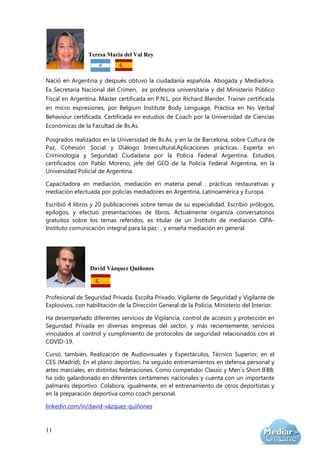 11
Teresa María del Val Rey
Nació en Argentina y después obtuvo la ciudadanía española. Abogada y Mediadora.
Ex Secretaria Nacional del Crimen, ex profesora universitaria y del Ministerio Público
Fiscal en Argentina. Master certificada en P.N.L, por Richard Blander. Trainer certificada
en micro expresiones, por Belgium Institute Body Lenguage, Práctica en No Verbal
Behaviour certificada. Certificada en estudios de Coach por la Universidad de Ciencias
Económicas de la Facultad de Bs.As.
Posgrados realizados en la Universidad de Bs.As. y en la de Barcelona, sobre Cultura de
Paz, Cohesión Social y Diálogo Intercultural.Aplicaciones prácticas. Experta en
Criminología y Seguridad Ciudadana por la Policia Federal Argentina. Estudios
certificados con Pablo Moreno, jefe del GEO de la Policía Federal Argentina, en la
Universidad Policial de Argentina.
Capacitadora en mediación, mediación en materia penal , prácticas restaurativas y
mediación efectuada por policías mediadores en Argentina, Latinoamérica y Europa.
Escribió 4 libros y 20 publicaciones sobre temas de su especialidad. Escribió prólogos,
epílogos, y efectuó presentaciones de libros. Actualmente organiza conversatorios
gratuitos sobre los temas referidos, es titular de un Instituto de mediación CIPA-
Instituto comunicación integral para la paz- , y enseña mediación en general.
David Vázquez Quiñones
Profesional de Seguridad Privada. Escolta Privado, Vigilante de Seguridad y Vigilante de
Explosivos, con habilitación de la Dirección General de la Policía, Ministerio del Interior.
Ha desempeñado diferentes servicios de Vigilancia, control de accesos y protección en
Seguridad Privada en diversas empresas del sector, y más recientemente, servicios
vinculados al control y cumplimiento de protocolos de seguridad relacionados con el
COVID-19.
Cursó, también, Realización de Audiovisuales y Espectáculos, Técnico Superior, en el
CES (Madrid). En el plano deportivo, ha seguido entrenamientos en defensa personal y
artes marciales, en distintas federaciones. Como competidor Classic y Men´s Short IFBB,
ha sido galardonado en diferentes certámenes nacionales y cuenta con un importante
palmarés deportivo. Colabora, igualmente, en el entrenamiento de otros deportistas y
en la preparación deportiva como coach personal.
linkedin.com/in/david-vázquez-quiñones
 