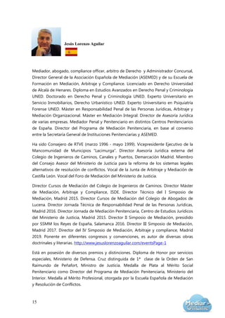 15
Jesús Lorenzo Aguilar
Mediador, abogado, compliance officer, arbitro de Derecho y Administrador Concursal,
Director General de la Asociación Española de Mediación (ASEMED) y de su Escuela de
Formación en Mediación, Arbitraje y Compliance. Licenciado en Derecho Universidad
de Alcalá de Henares. Diploma en Estudios Avanzados en Derecho Penal y Criminología
UNED. Doctorado en Derecho Penal y Criminología UNED. Experto Universitario en
Servicio Inmobiliarios, Derecho Urbanístico UNED. Experto Universitario en Psiquiatría
Forense UNED. Máster en Responsabilidad Penal de las Personas Jurídicas, Arbitraje y
Mediación Organizacional. Máster en Mediación Integral. Director de Asesoría Jurídica
de varias empresas. Mediador Penal y Penitenciario en distintos Centros Penitenciarios
de España. Director del Programa de Mediación Penitenciaria, en base al convenio
entre la Secretaría General de Instituciones Penitenciarias y ASEMED.
Ha sido Consejero de RTVE (marzo 1996 - mayo 1999). Vicepresidente Ejecutivo de la
Mancomunidad de Municipios “Lacimurga”. Director Asesoría Jurídica externa del
Colegio de Ingenieros de Caminos, Canales y Puertos, Demarcación Madrid. Miembro
del Consejo Asesor del Ministerio de Justicia para la reforma de los sistemas legales
alternativos de resolución de conflictos. Vocal de la Junta de Arbitraje y Mediación de
Castilla León. Vocal del Foro de Mediación del Ministerio de Justicia.
Director Cursos de Mediación del Colegio de Ingenieros de Caminos. Director Máster
de Mediación, Arbitraje y Compliance, ISDE. Director Técnico del I Simposio de
Mediación, Madrid 2015. Director Cursos de Mediación del Colegio de Abogados de
Lucena. Director Jornada Técnica de Responsabilidad Penal de las Personas Jurídicas,
Madrid 2016. Director Jornada de Mediación Penitenciaria, Centro de Estudios Jurídicos
del Ministerio de Justicia, Madrid 2015. Director II Simposio de Mediación, presidido
por SSMM los Reyes de España, Salamanca 2016. Director III Simposio de Mediación,
Madrid 2017. Director del IV Simposio de Mediación, Arbitraje y compliance, Madrid
2019. Ponente en diferentes congresos y convenciones, es autor de diversas obras
doctrinales y literarias. http://www.jesuslorenzoaguilar.com/eventsPage-1
Está en posesión de diversos premios y distinciones. Diploma de Honor por servicios
especiales, Ministerio de Defensa. Cruz distinguida de 1ª clase de la Orden de San
Raimundo de Peñafort, Ministro de Justicia. Medalla de Plata al Mérito Social
Penitenciario como Director del Programa de Mediación Penitenciaria, Ministerio del
Interior. Medalla al Mérito Profesional, otorgada por la Escuela Española de Mediación
y Resolución de Conflictos.
 