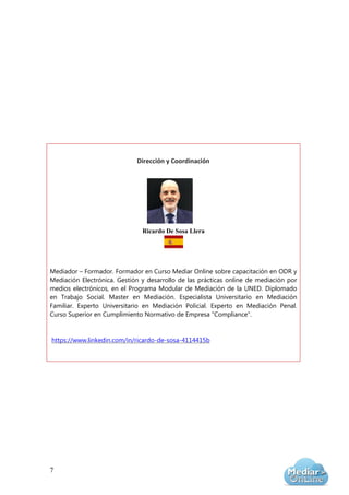 7
Dirección y Coordinación
Ricardo De Sosa Llera
Mediador – Formador. Formador en Curso Mediar Online sobre capacitación en ODR y
Mediación Electrónica. Gestión y desarrollo de las prácticas online de mediación por
medios electrónicos, en el Programa Modular de Mediación de la UNED. Diplomado
en Trabajo Social. Master en Mediación. Especialista Universitario en Mediación
Familiar. Experto Universitario en Mediación Policial. Experto en Mediación Penal.
Curso Superior en Cumplimiento Normativo de Empresa “Compliance”.
https://www.linkedin.com/in/ricardo-de-sosa-4114415b
 