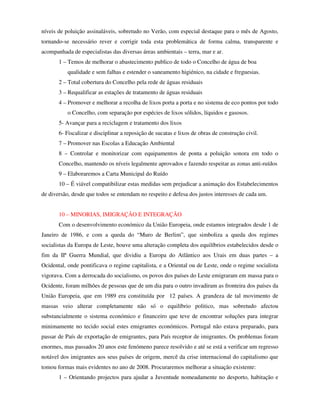 níveis de poluição assinaláveis, sobretudo no Verão, com especial destaque para o mês de Agosto,
tornando-se necessário rever e corrigir toda esta problemática de forma calma, transparente e
acompanhada de especialistas das diversas áreas ambientais – terra, mar e ar.
       1 – Temos de melhorar o abastecimento publico de todo o Concelho de água de boa
           qualidade e sem falhas e estender o saneamento higiénico, na cidade e freguesias.
       2 – Total cobertura do Concelho pela rede de águas residuais
       3 – Requalificar as estações de tratamento de águas residuais
       4 – Promover e melhorar a recolha de lixos porta a porta e no sistema de eco pontos por todo
           o Concelho, com separação por espécies de lixos sólidos, líquidos e gasosos.
       5- Avançar para a reciclagem e tratamento dos lixos
       6- Fiscalizar e disciplinar a reposição de sucatas e lixos de obras de construção civil.
       7 – Promover nas Escolas a Educação Ambiental
       8 – Controlar e monitorizar com equipamentos de ponta a poluição sonora em todo o
       Concelho, mantendo os níveis legalmente aprovados e fazendo respeitar as zonas anti-ruídos
       9 – Elaboraremos a Carta Municipal do Ruído
       10 – É viável compatibilizar estas medidas sem prejudicar a animação dos Estabelecimentos
de diversão, desde que todos se entendam no respeito e defesa dos justos interesses de cada um.


       10 – MINORIAS, IMIGRAÇÃO E INTEGRAÇÃO
       Com o desenvolvimento económico da União Europeia, onde estamos integrados desde 1 de
Janeiro de 1986, e com a queda do “Muro de Berlim”, que simboliza a queda dos regimes
socialistas da Europa de Leste, houve uma alteração completa dos equilíbrios estabelecidos desde o
fim da IIª Guerra Mundial, que dividiu a Europa do Atlântico aos Urais em duas partes – a
Ocidental, onde pontificava o regime capitalista, e a Oriental ou de Leste, onde o regime socialista
vigorava. Com a derrocada do socialismo, os povos dos países do Leste emigraram em massa para o
Ocidente, foram milhões de pessoas que de um dia para o outro invadiram as fronteira dos países da
União Europeia, que em 1989 era constituída por 12 países. A grandeza de tal movimento de
massas veio alterar completamente não só o equilíbrio politico, mas sobretudo afectou
substancialmente o sistema económico e financeiro que teve de encontrar soluções para integrar
minimamente no tecido social estes emigrantes económicos. Portugal não estava preparado, para
passar de País de exportação de emigrantes, para País receptor de imigrantes. Os problemas foram
enormes, mas passados 20 anos este fenómeno parece resolvido e até se está a verificar um regresso
notável dos imigrantes aos seus países de origem, mercê da crise internacional do capitalismo que
tomou formas mais evidentes no ano de 2008. Procuraremos melhorar a situação existente:
       1 – Orientando projectos para ajudar a Juventude nomeadamente no desporto, habitação e
 