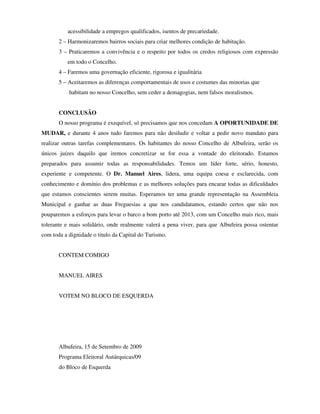 acessibilidade a empregos qualificados, isentos de precariedade.
       2 – Harmonizaremos bairros sociais para criar melhores condição de habitação.
       3 – Praticaremos a convivência e o respeito por todos os credos religiosos com expressão
          em todo o Concelho.
       4 – Faremos uma governação eficiente, rigorosa e igualitária
       5 – Aceitaremos as diferenças comportamentais de usos e costumes das minorias que
           habitam no nosso Concelho, sem ceder a demagogias, nem falsos moralismos.


       CONCLUSÃO
       O nosso programa é exequível, só precisamos que nos concedam A OPORTUNIDADE DE
MUDAR, e durante 4 anos tudo faremos para não desiludir e voltar a pedir novo mandato para
realizar outras tarefas complementares. Os habitantes do nosso Concelho de Albufeira, serão os
únicos juízes daquilo que iremos concretizar se for essa a vontade do eleitorado. Estamos
preparados para assumir todas as responsabilidades. Temos um líder forte, sério, honesto,
experiente e competente. O Dr. Manuel Aires, lidera, uma equipa coesa e esclarecida, com
conhecimento e domínio dos problemas e as melhores soluções para encarar todas as dificuldades
que estamos conscientes serem muitas. Esperamos ter uma grande representação na Assembleia
Municipal e ganhar as duas Freguesias a que nos candidatamos, estando certos que não nos
pouparemos a esforços para levar o barco a bom porto até 2013, com um Concelho mais rico, mais
tolerante e mais solidário, onde realmente valerá a pena viver, para que Albufeira possa ostentar
com toda a dignidade o titulo da Capital do Turismo.


       CONTEM COMIGO


       MANUEL AIRES


       VOTEM NO BLOCO DE ESQUERDA




       Albufeira, 15 de Setembro de 2009
       Programa Eleitoral Autárquicas/09
       do Bloco de Esquerda
 