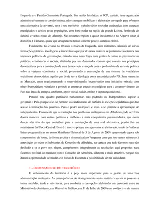 Esquerda e o Partido Comunista Português. Por razões históricas, o PCP, partido, bem organizado
administrativamente e coesão interna, não consegue mobilizar o eleitorado português para oferecer
uma alternativa de governo, pese o seu meritório trabalho feito no poder autárquico, com autarcas
prestigiados e aceites pelas populações, com forte poder na região da grande Lisboa, Península de
Setúbal e vastas zonas do Alentejo. Nas restantes regiões é quase inexistente e no Algarve onde já
dominou 4 Câmaras, quase que desapareceu tendo somente poucos autarcas eleitos.
       Finalmente, foi criado há 10 anos o Bloco de Esquerda, com militantes oriundos de várias
formações politicas, ideológicas e intelectuais que por diversos motivos se juntaram conscientes dos
impasses políticos da governação, criando uma nova força com gentes de todas as proveniências
politicas, económicas e sociais, alinhadas por um dominador comum que assenta nos princípios
democráticos para a construção de uma democracia avançada com o predomínio da vertente politica
sobre a vertente económica e social, procurando a construção de um sistema de verdadeiro
socialismo democrático, aquilo que devia ser a ideologia posta em prática pelo PS. Sem renunciar
ao Mercado, antes regulamentando e supervisionando, incentivando uma iniciativa privada com
níveis burocráticos reduzidos e gerindo as empresas estatais estratégicas para o desenvolvimento do
País nas áreas da energia, ambiente, apoio social, saúde, ensino e segurança nacional.
       Perante este quadro partidário parlamentar, não pudendo os Independentes aspirar a
governar o País, porque a lei só permite as candidaturas de partidos às eleições legislativas que dão
acesso à formação dos governos. Para o poder autárquico e local, a lei permite a apresentação de
independentes. Consciente que a resolução dos problemas autárquicos em Albufeira pode ser feita
doutra maneira, com outras politicas e melhores e mais competentes personalidades, que outro
desejo não têm do que contribuir para a construção de uma real alternativa, pondo fim ao
rotativismo do Bloco Central. Esse é o motivo porque me apresento ao eleitorado, tendo definido as
linhas programáticas no nosso Manifesto Eleitoral de 3 de Agosto de 2009, apresentado agora sob
compromisso de honra, de forma escrita e sistematizada o Programa com que nos vamos submeter à
apreciação de todos os habitantes do Concelho de Albufeira, na certeza que tudo faremos para não
desiludir e se o povo nos eleger, cumpriremos integralmente as resoluções aqui propostas para
ficarmos no final do mandato com o Concelho de Albufeira, diferente e mais atractivo, porque nos
deram a oportunidade de mudar, e o Bloco de Esquerda a possibilidade de me candidatar.


       1 – ORDENAMENTO DO TERRITÓRIO
       O ordenamento do território é a peça mais importante para a gestão de uma boa
administração autárquica As consequências do desregramento nesta matéria levaram o governo a
tomar medidas, tarde e más horas, para combater a corrupção celebrando um protocolo entre os
Ministério do Ambiente, e o Ministério Publico, em 31 de Julho de 2009 com o objectivo de manter
 