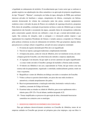 a legalidade no ordenamento do território. O reconhecimento que é neste sector que se realizam os
grandes negócios nas adjudicações das obras camarárias e na aprovação de projectos megalómanos,
do tipo “Freeport”, “Marinas”, construções em linhas de água, alterações de PDM, para satisfazer
interesses privados de familiares e amigos, entupimentos de ribeiras, construções em falésias,
aumento desmesurado do volume das construções junto das praias, construir equipamentos
modernos como o elevador da praia do Peneco em condições de segurança discutíveis, programas
Polis cheios de armadilhas, construção de pavimentos na baixa e centro de Albufeira que se tornam
impermeáveis não fazendo o escoamento das águas, causando cheias de consequências conhecidas
pelos comerciantes quando chovem uns milímetro a mais do que a normal pluviosidade para a
região. São centenas de situações, onde a corrupção e o desmazelo podem imperar e que
regularmente leva impolutos Presidentes de Câmara e variados autarcas a responder nos Tribunais
pelas práticas criminosas na área do ordenamento do território. Pelo que propomos algumas ideias
para processos a corrigir, refazer e requalificar, sem pôr em causa o progresso sustentado:
       1 – O sistema de esgotos destruído pelo Polis deve ser requalificado
       2 – Tem de ser reposta a paisagem tradicional, completamente destruída
       3 – A limpeza das praias, cartão de visita de Albufeira, deve ser totalmente revista, tal como
       a limpeza geral do Concelho, com observância dos métodos e empresas adjudicadas.
       4 – A vegetação é um desastre, há que repôr as arvores autotones da região requalificando-
          - se zonas verdes em todo o Concelho e proteger de incêndios a floresta ainda existente.
       5 – O trânsito em Albufeira é um caos, especialmente no Verão, daí que iremos criar uma
       extensa rede de parqueamento, organizado e controlado, tendencialmente gratuito, tendo em
       vista o orçamento.
       6 – Requalificar o centro de Albufeira em diálogo com todos os moradores do Concelho.
       7 – Voltar a colocar os passeios desnivelados, nos pisos das ruas onde circulam os
           automóveis, evitando atropelamentos dos peões.
       8 – Reavivar permanentemente a sinalização rodoviária, horizontal e vertical e toda a
           sinalética, constante do Código de Estrada.
       9 – Examinar todas as estradas na cidade de Albufeira, para escoar rapidamente todo o
           trânsito para a EN 125 e Via do Infante, também designada A-22.
       10 – Tornar simplificados os processos de aprovação de obras, eliminando burocracias
           camarárias nos contactos com os munícipes


       2 – DESENVOLVIMENTO ECONÓMICO DO CONCELHO
       Para que tenhamos desenvolvimento económico no Concelho de Albufeira, temos de ter
empresas sediadas no Concelho que possam ser prósperas para criar empregos, cuja sua falta é o
 
