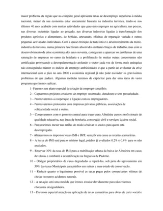 maior problema da região que no computo geral apresenta taxas de desemprego superioras à média
nacional, mercê da sua economia estar unicamente baseada na industria turística, tendo-se nos
últimos 40 anos acabado com muitas actividades que geravam empregos na agricultura, nas pescas,
nas diversas industrias ligadas ao pescado, nas diversas industrias ligadas à transformação dos
produtos agrícolas e alimentares, de bebidas, artesanato, oficinas de reparação variada e outras
pequenas actividades individuais. Com a quase extinção de tudo isto e o desenvolvimento da mono-
industria do turismo, numa primeira fase foram absorvidos milhares braços de trabalho, mas com o
desenvolvimento da crise económica dos anos noventa, começaram a aparecer os problemas de uma
saturação de empresas no ramo da hotelaria e a proliferação de muitas outras concorrentes não
certificadas provocando a desregulamentação atolando o sector cada vez de forma mais anárquica
não conseguindo manter os índices de emprego ambicionados e que a partir do avolumar da crise
internacional com o pico no ano 2008 a economia regional já não pode esconder os gravíssimos
problemas de que padece. Algumas medidas teremos de explicitar para dar uma ideia do vasto
programa que iremos aplicar;
       1- Faremos um plano especial de criação de emprego concelhio.
       2 – Captaremos projectos criadores de emprego sustentado, duradouro e sem precariedade.
       3 – Promoveremos a cooperação e ligação com os empregadores.
       4 – Promoveremos protocolos com empresas privadas, públicas, associações de
          solidariedade social e outras.
       5 – Cooperaremos com o governo central para trazer para Albufeira cursos profissionais de
          qualidade educativa, nas áreas de hotelaria, construção civil e serviços da área social.
       6 – Procuraremos mexer nas tarifas de modo a baixar os custos para quem está
          desempregado.
       7 - Alteraremos os impostos locais IMI e IMT, sem pôr em causa as receitas camarárias.
       8 – A baixa do IMI será para o mínimo legal, prédios já avaliados 0.2% e 0.4% para os não
          avaliados.
       9 – Reservar 30% da taxa do IMI para a reabilitação urbana da baixa de Albufeira em casas
          devolutas e combater a desertificação na freguesia de Paderne.
       10 – Obrigar proprietários de casas degradadas a repará-las, sob pena do agravamento em
          30% das taxas Municipais para prédios em ruínas e mau estado de conservação.
       11 – Reduzir quanto o legalmente possível as taxas pagas pelos comerciantes vítimas de
          cheias ou outros acidentes naturais.
       12 – A taxação será uma medida que iremos estudar devidamente para não criarmos
          chocantes desigualdades.
       13 – Daremos especial atenção na aplicação de taxas camarárias para obras de cariz social e
 