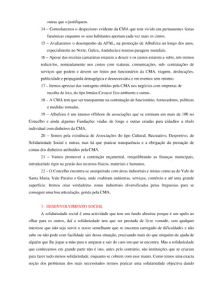 outras que o justifiquem.
       14 – Controlaremos o despesismo evidente da CMA que tem vivido em permanentes festas
           faraónicas enquanto os seus habitantes apertam cada vez mais os cintos.
       15 – Avaliaremos o desempenho da APAL, na promoção de Albufeira ao longo dos anos,
           especialmente no Norte, Galiza, Andaluzia e noutras paragens mundiais.
       16 – Apesar das receitas camarárias estarem a descer e os custos estarem a subir, nós iremos
       reduzi-los, nomeadamente nos custos com viaturas, comunicações, sub- contratações de
       serviços que podem e devem ser feitos por funcionários da CMA, viagens, deslocações,
       publicidade e propaganda demagógica e desnecessária e em eventos sem retorno.
       17 – Iremos apreciar das vantagens obtidas pela CMA nos negócios com empresas de
           recolha de lixo, do tipo Irmãos Cavaco/ Eco ambiente e outras.
       18 – A CMA tem que ser transparente na contratação de funcionário, fornecedores, políticas
           e medidas tomadas.
       19 – Albufeira é um imenso offshore de associações que se estimam em mais de 100 no
Concelho e ainda algumas Fundações vindas de longe e outras criadas para cidadãos a título
individual com dinheiros da CMA.
       20 – Somos pela existência de Associações do tipo Cultural, Recreativo, Desportivo, de
Solidariedade Social e outras, mas há que praticar transparência e a obrigação da prestação de
contas dos dinheiros atribuídos pela CMA.
       21 – Vamos promover a contenção orçamental, reequilibrando as finanças municipais,
introduzindo rigor na gestão dos recursos físicos, materiais e humanos.
       22 – O Concelho encontra-se anarquizado com áreas industriais e mistas como as do Vale de
Santa Maria, Vale Paraíso e Guia, onde coabitam indústrias, serviços, comércio e até uma grande
superfície. Iremos criar verdadeiras zonas industriais diversificadas pelas freguesias para se
conseguir uma boa articulação, gerida pela CMA.


       3 - DESENVOLVIMENTO SOCIAL
       A solidariedade social é uma actividade que tem um fundo altruísta porque é um apelo ao
olhar para os outros, daí a solidariedade tem que ser prestada de livre vontade, sem qualquer
interesse que não seja servir o nosso semelhante que se encontra carregado de dificuldades e não
sabe ou não pode com facilidade sair dessa situação, precisando mais do que ninguém da ajuda de
alguém que lhe jogue a mão para o amparar e sair do caos em que se encontra. Mas a solidariedade
que conhecemos em grande parte não é isto, antes pelo contrário, são instituições que se criaram
para fazer tudo menos solidariedade, enquanto se cobrem com esse manto. Como temos uma exacta
noção dos problemas dos mais necessitados iremos praticar uma solidariedade objectiva dando
 