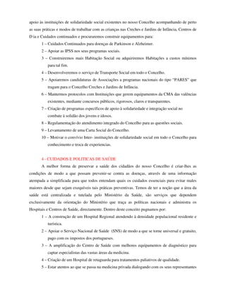 apoio às instituições de solidariedade social existentes no nosso Concelho acompanhando de perto
as suas práticas e modos de trabalhar com as crianças nas Creches e Jardins de Infância, Centros de
D ia e Cuidados continuados e procuraremos construir equipamentos para:
       1 – Cuidados Continuados para doenças de Parkinson e Alzheimer.
       2 – Apoiar as IPSS nos seus programas sociais.
       3 – Construiremos mais Habitação Social ou adquiriremos Habitações a custos mínimos
          para tal fim.
       4 – Desenvolveremos o serviço de Transporte Social em todo o Concelho.
       5 – Apoiaremos candidaturas de Associações a programas nacionais do tipo “PARES” que
          tragam para o Concelho Creches e Jardins de Infância.
       6 – Mantermos protocolos com Instituições que gerem equipamentos da CMA das valências
          existentes, mediante concursos públicos, rigorosos, claros e transparentes.
       7 – Criação de programas específicos de apoio à solidariedade e integração social no
          combate à solidão dos jovens e idosos.
       8 – Regulamentação do atendimento integrado do Concelho para as questões sociais.
       9 – Levantamento de uma Carta Social do Concelho.
       10 – Motivar o convívio Inter- instituições de solidariedade social em todo o Concelho para
          conhecimento e troca de experiencias.


       4 - CUIDADOS E POLITICAS DE SAÚDE
       A melhor forma de preservar a saúde dos cidadãos do nosso Concelho é criar-lhes as
condições de modo a que possam prevenir-se contra as doenças, através de uma informação
atempada a simplificada para que todos entendam quais os cuidados essenciais para evitar males
maiores desde que sejam exequíveis tais práticas preventivas. Temos de ter a noção que a área da
saúde está centralizada e tutelada pelo Ministério da Saúde, são serviços que dependem
exclusivamente da orientação do Ministério que traça as políticas nacionais e administra os
Hospitais e Centros de Saúde, directamente. Dentro deste conceito pugnamos por:
       1 – A construção de um Hospital Regional atendendo à densidade populacional residente e
          turística.
       2 – Apoiar o Serviço Nacional de Saúde (SNS) de modo a que se torne universal e gratuito,
          pago com os impostos dos portugueses.
       3 – A amplificação do Centro de Saúde com melhores equipamentos de diagnóstico para
          captar especialistas das vastas áreas da medicina.
       4 – Criação de um Hospital de retaguarda para tratamentos paliativos de qualidade.
       5 – Estar atentos ao que se passa na medicina privada dialogando com os seus representantes
 