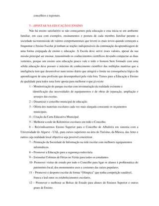 concelhios e regionais.


       5 - APOSTAR NA EDUCAÇÃO E ENSINO
       Não há ensino satisfatório se não começarmos pela educação e esta inicia-se em ambiente
familiar, em casa com exemplos, ensinamentos e postura de cada membro familiar perante a
sociedade na transmissão de valores comportamentais que levem os mais novos quando começam a
frequentar o Ensino Escolar já tenham as noções indispensáveis da continuação da aprendizagem de
uma forma conjugada de ensino e educação. A Escola deve servir esses valores, apesar da sua
missão principal ser ensinar, transmitindo os conhecimentos científicos devendo compactar as duas
vertentes, porque um ensino sem educação pouco vale e todo o homem bem formado com uma
sólida educação deve possuir o máximo de conhecimento científico das múltiplas matérias que a
inteligência tem que desenvolver num treino diário que atingirá o limite na consequência lógica da
aprendizagem de uma profissão que desempenhará pela vida fora. Temos para a Educação e Ensino
de qualidade para todos uma forte aposta para melhorar o que já existe:
       1 – Monitorização do parque escolar com inventariação da realidade existente e
          identificação das necessidades de equipamentos e de obras de reparação, ampliação e
           arranjos das escolas.
       2 – Dinamizar o concelho municipal de educação.
       3 – Oferta dos materiais escolares cada vez mais alargada consoante os orçamentos
           municipais.
       4 – Criação da Carta Educativa Municipal.
       5 – Melhorar a rede de Refeitórios escolares em todo o Concelho.
       6 – Reivindicaremos Ensino Superior para o Concelho de Albufeira em sintonia com a
Universidade do Algarve - UAL, para cursos superiores na área do Turismo, da Música, das Artes e
outros cuja realidade local objectiva seja possível concretizar.
       7 – Promoção da Sociedade de Informação na rede escolar com melhores equipamentos
           informáticos.
       8 – Promover a Educação para a segurança rodoviária.
       9 – Estimular Colónias de Férias no Verão para todos os estudantes.
       10- Promover visitas de estudo por todo o Concelho para ligar os alunos à problemática do
           património local, dos monumentos usos e costumes das raízes populares.
       11 – Promover o desporto escolar de forma “Olímpica” que tenha competição saudável,
           franca e leal entre os estabelecimentos escolares.
       12 – Promover e melhorar as Bolsas de Estudo para alunos do Ensinos Superior e outros
           graus de Ensino.
 