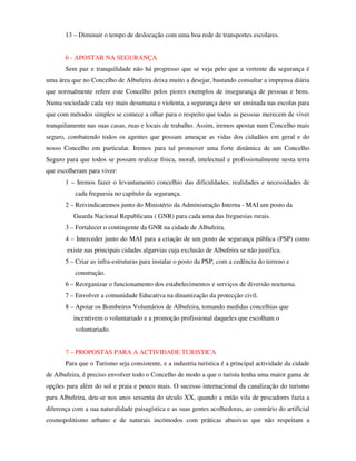 13 – Diminuir o tempo de deslocação com uma boa rede de transportes escolares.


       6 - APOSTAR NA SEGURANÇA
       Sem paz e tranquilidade não há progresso que se veja pelo que a vertente da segurança é
uma área que no Concelho de Albufeira deixa muito a desejar, bastando consultar a imprensa diária
que normalmente refere este Concelho pelos piores exemplos de insegurança de pessoas e bens.
Numa sociedade cada vez mais desumana e violenta, a segurança deve ser ensinada nas escolas para
que com métodos simples se comece a olhar para o respeito que todas as pessoas merecem de viver
tranquilamente nas suas casas, ruas e locais de trabalho. Assim, iremos apostar num Concelho mais
seguro, combatendo todos os agentes que possam ameaçar as vidas dos cidadãos em geral e do
nosso Concelho em particular. Iremos para tal promover uma forte dinâmica de um Concelho
Seguro para que todos se possam realizar física, moral, intelectual e profissionalmente nesta terra
que escolheram para viver:
       1 – Iremos fazer o levantamento concelhio das dificuldades, realidades e necessidades de
           cada freguesia no capítulo da segurança.
       2 – Reivindicaremos junto do Ministério da Administração Interna - MAI um posto da
          Guarda Nacional Republicana ( GNR) para cada uma das freguesias rurais.
       3 – Fortalecer o contingente da GNR na cidade de Albufeira.
       4 – Interceder junto do MAI para a criação de um posto de segurança pública (PSP) como
        existe nas principais cidades algarvias cuja exclusão de Albufeira se não justifica.
       5 – Criar as infra-estruturas para instalar o posto da PSP, com a cedência do terreno e
           construção.
       6 – Reorganizar o funcionamento dos estabelecimentos e serviços de diversão nocturna.
       7 – Envolver a comunidade Educativa na dinamização da protecção civil.
       8 – Apoiar os Bombeiros Voluntários de Albufeira, tomando medidas concelhias que
          incentivem o voluntariado e a promoção profissional daqueles que escolham o
           voluntariado.


       7 – PROPOSTAS PARA A ACTIVIDADE TURISTICA
       Para que o Turismo seja consistente, e a industria turística é a principal actividade da cidade
de Albufeira, é preciso envolver todo o Concelho de modo a que o turista tenha uma maior gama de
opções para além do sol e praia e pouco mais. O sucesso internacional da canalização do turismo
para Albufeira, deu-se nos anos sessenta do século XX, quando a então vila de pescadores fazia a
diferença com a sua naturalidade paisagística e as suas gentes acolhedoras, ao contrário do artificial
cosmopolitismo urbano e de naturais incómodos com práticas abusivas que não respeitam a
 