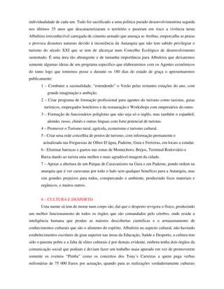 individualidade de cada um. Tudo foi sacrificado a uma politica pseudo desenvolvimentista seguida
nos últimos 35 anos que descaracterizaram o território e puseram em risco a vivência nesta
Albufeira irreconhecível carregada de cimento armado que ameaça as Arribas, emporcalha as praias
e provoca desastres naturais devido à incoerência da Autarquia que não tem sabido privilegiar o
turismo do século XXI que se tem de alicerçar num Concelho Ecológico de desenvolvimento
sustentado. É uma área tão abrangente e de tamanha importância para Albufeira que deixaremos
somente algumas ideias de um programa especifico que elaboraremos com os Agentes económicos
do ramo logo que tomemos posse e durante os 180 dias do estado de graça o apresentaremos
publicamente:
       1 – Combater a sazonalidade, “estendendo” o Verão pelas restantes estações do ano, com
           grande imaginação e ambição.
       2 – Criar programa de formação profissional para agentes do turismo como taxistas, guias
         turísticos, empregados hoteleiros e da restauração e Workshops com empresários do ramo.
       3 – Formação de funcionários poliglotas que não seja só o inglês, mas também o espanhol,
           alemão, russo, chinês e outras línguas com forte potencial de turistas.
       4 – Promover o Turismo rural, agrícola, ecoturismo e turismo cultural.
       5 - Criar uma rede concelhia de postos de turismo, com informação permanente e
        actualizada nas Freguesias de Olhos D´água, Paderne, Guia e Ferreiras, em locais a estudar.
       6 - Eliminar barracas e guetos nas zonas de Montechoro, Brejos, Terminal Rodoviário e
       Baixa dando ao turista uma melhor e mais agradável imagem da cidade.
       7 – Apoiar a abertura de um Parque de Caravanismo na Guia e em Paderne, pondo ordem na
       anarquia que é ver caravanas por todo o lado sem qualquer benefício para a Autarquia, mas
       sim grandes prejuízos para todos, conspurcando o ambiente, produzindo lixos materiais e
       orgânicos, e muitos outros.


       8 – CULTURA E DESPORTO
       Uma mente sã tem de morar num corpo são, daí que o desporto revigora o físico, produzindo
um melhor funcionamento de todos os órgãos que são comandados pelo cérebro, onde reside a
inteligência humana que produz as maiores descobertas cientificas e o armazenamento de
conhecimentos culturais que são o alimento do espírito. Albufeira no aspecto cultural, não havendo
estabelecimentos escolares de grau superior nas áreas da Educação, Saúde e Desporto, a cultura tem
sido o parente pobre e a falta de elites culturais é por demais evidente, embora tenha dois órgãos da
comunicação social que podiam e deviam fazer um trabalho maia apurado em vez de promoverem
somente os eventos “Pimba” como os concertos dos Tony´s Carreiras a quem paga verbas
milionárias de 75 000 Euros por actuação, quando para as realizações verdadeiramente culturais
 