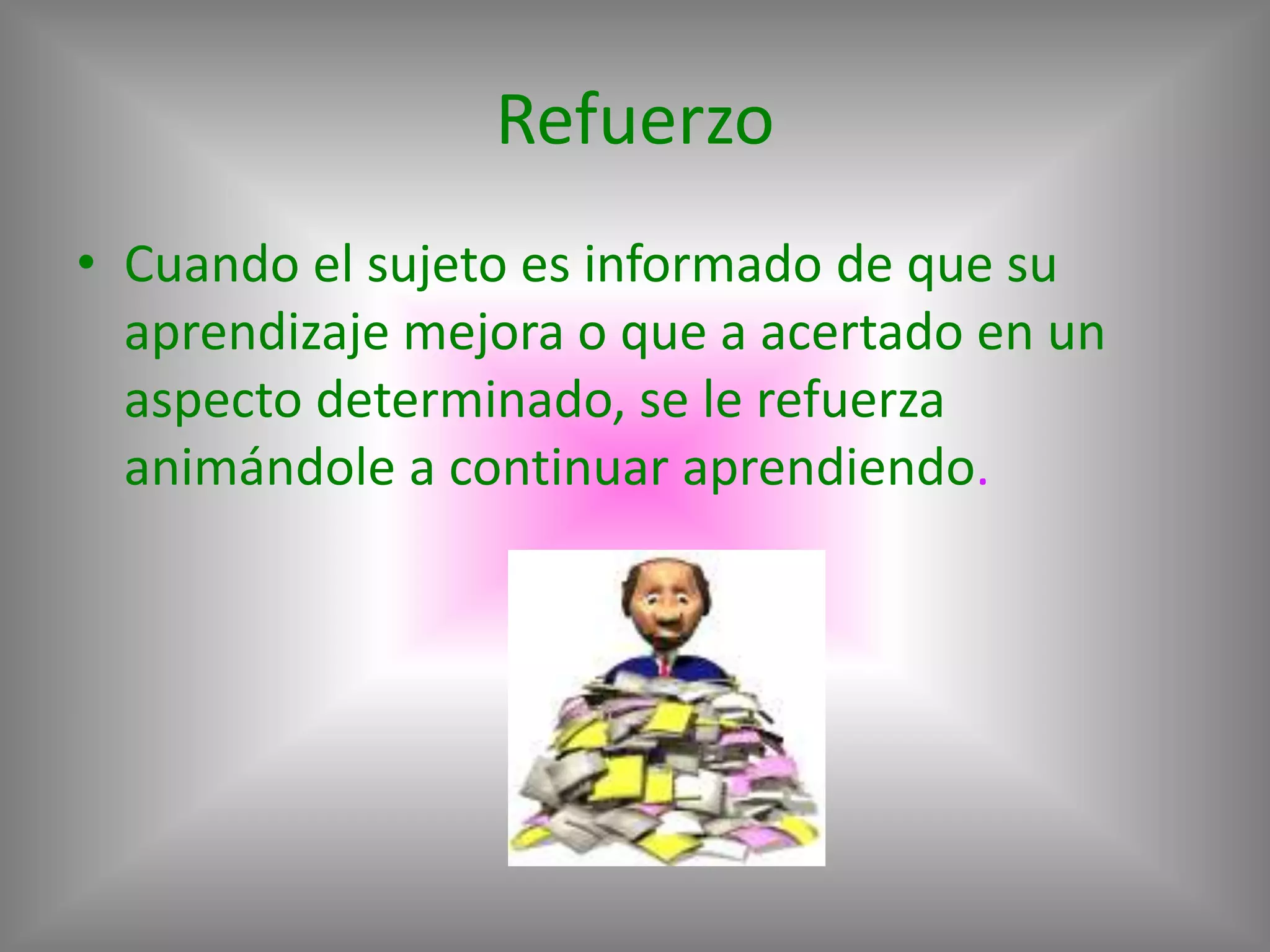 Refuerzo
• Cuando el sujeto es informado de que su
  aprendizaje mejora o que a acertado en un
  aspecto determinado, se le refuerza
  animándole a continuar aprendiendo.
 