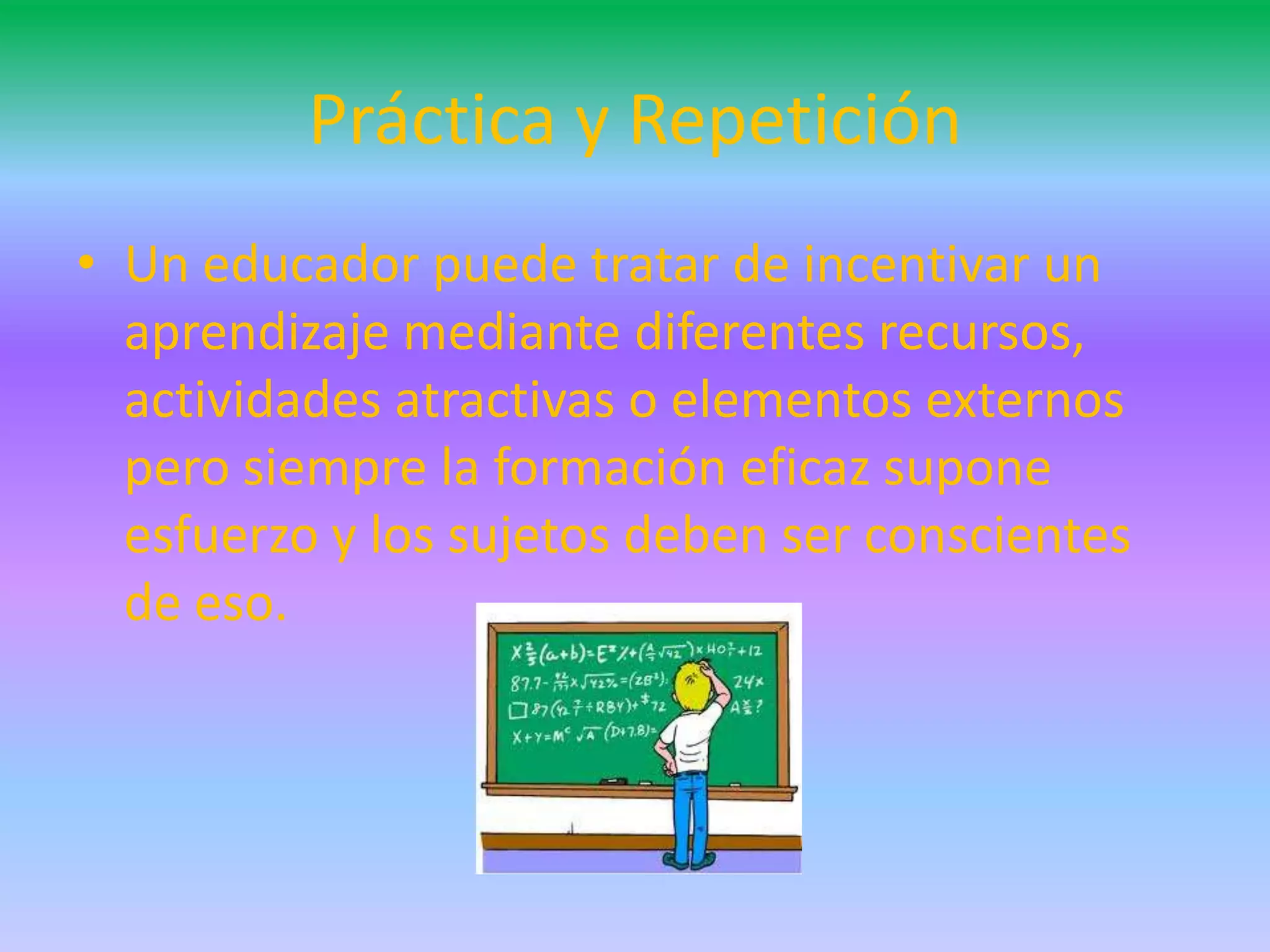 Práctica y Repetición
• Un educador puede tratar de incentivar un
  aprendizaje mediante diferentes recursos,
  actividades atractivas o elementos externos
  pero siempre la formación eficaz supone
  esfuerzo y los sujetos deben ser conscientes
  de eso.
 