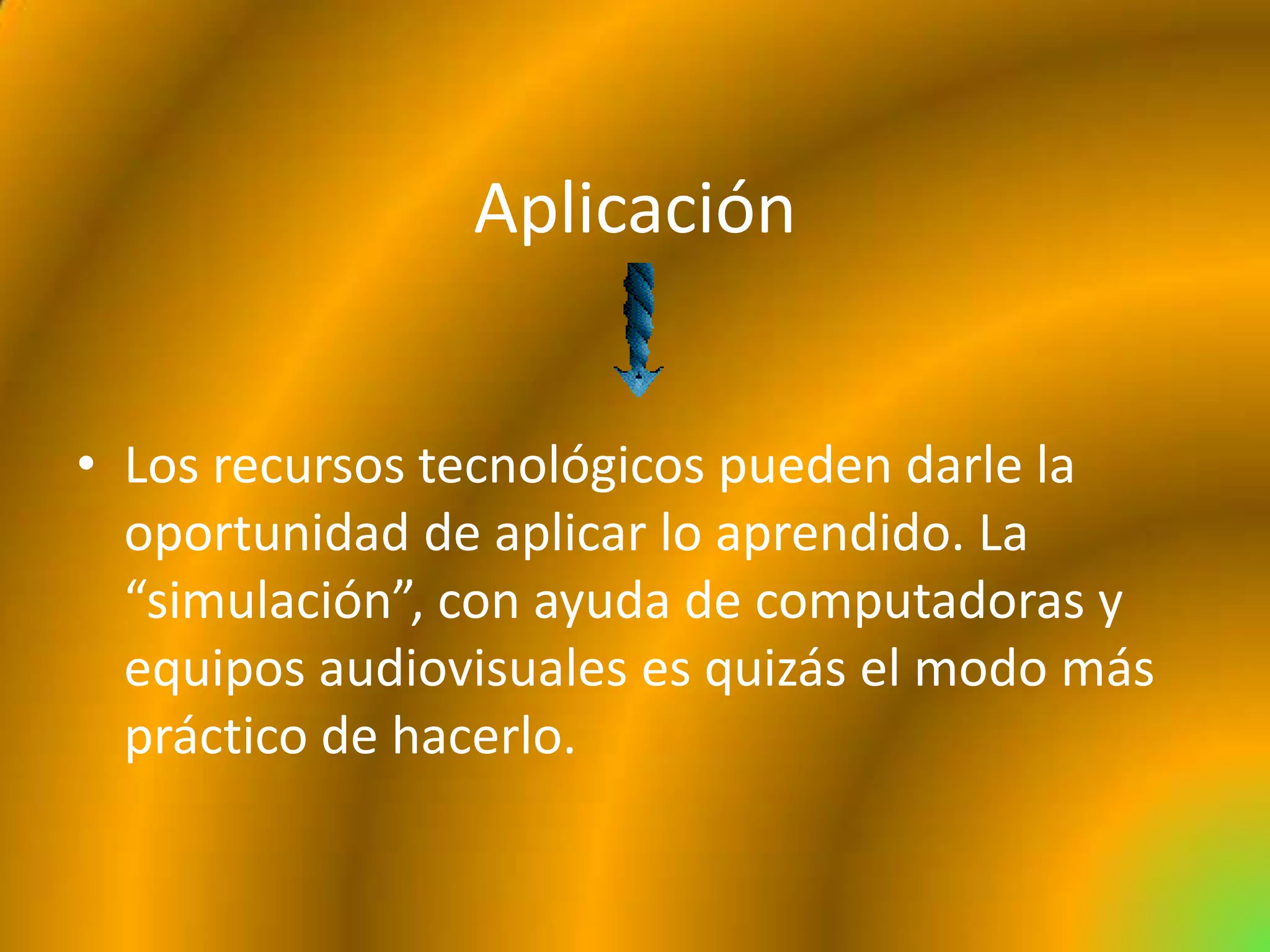 Aplicación


• Los recursos tecnológicos pueden darle la
  oportunidad de aplicar lo aprendido. La
  “simulación”, con ayuda de computadoras y
  equipos audiovisuales es quizás el modo más
  práctico de hacerlo.
 