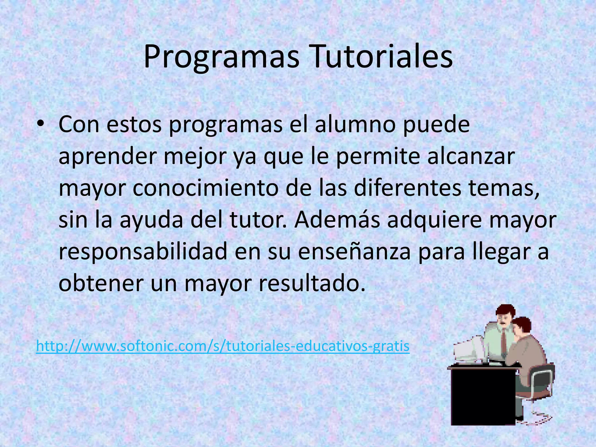 Programas Tutoriales
• Con estos programas el alumno puede
  aprender mejor ya que le permite alcanzar
  mayor conocimiento de las diferentes temas,
  sin la ayuda del tutor. Además adquiere mayor
  responsabilidad en su enseñanza para llegar a
  obtener un mayor resultado.

http://www.softonic.com/s/tutoriales-educativos-gratis
 