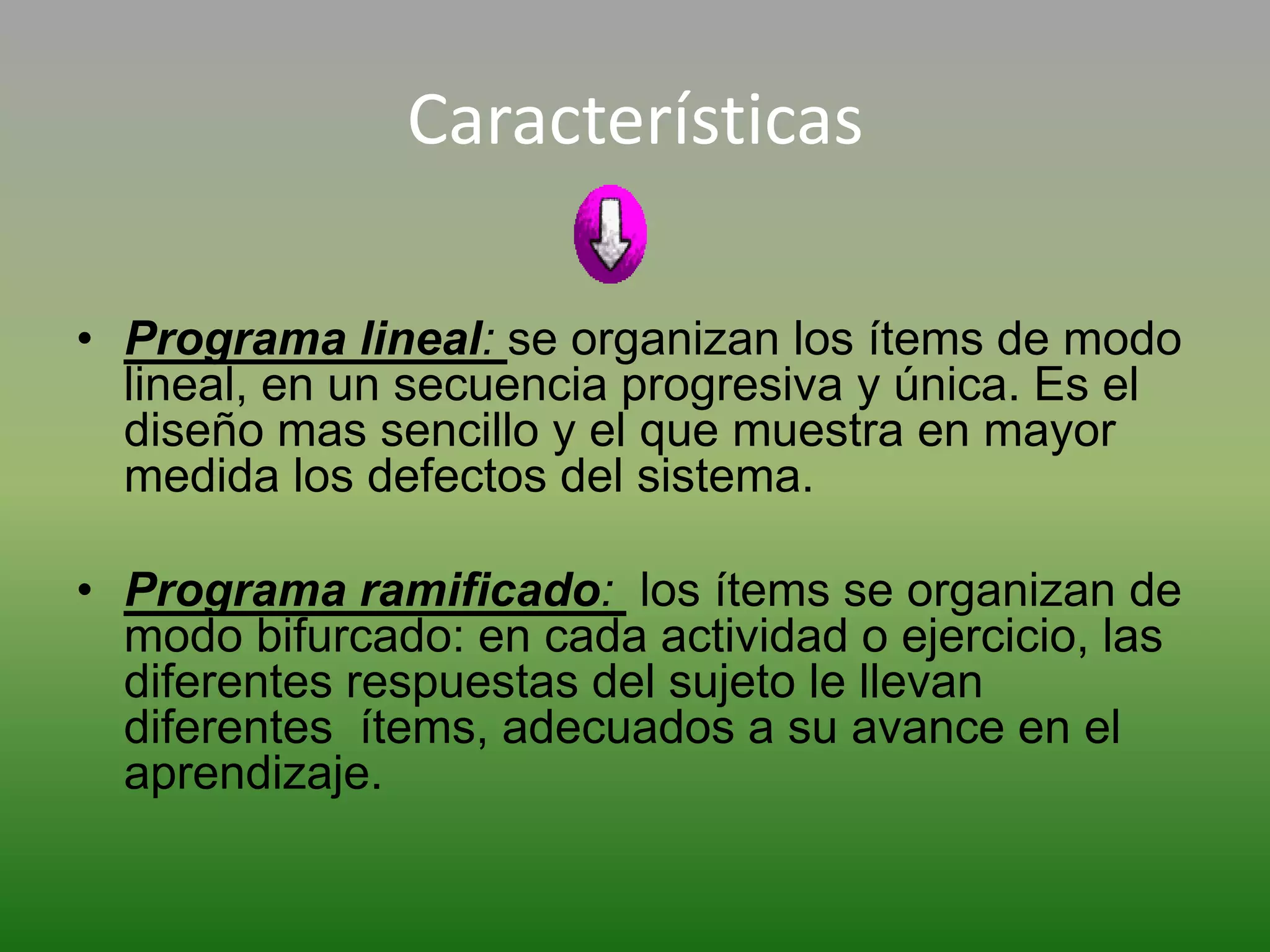 Características

• Programa lineal: se organizan los ítems de modo
  lineal, en un secuencia progresiva y única. Es el
  diseño mas sencillo y el que muestra en mayor
  medida los defectos del sistema.

• Programa ramificado: los ítems se organizan de
  modo bifurcado: en cada actividad o ejercicio, las
  diferentes respuestas del sujeto le llevan
  diferentes ítems, adecuados a su avance en el
  aprendizaje.
 