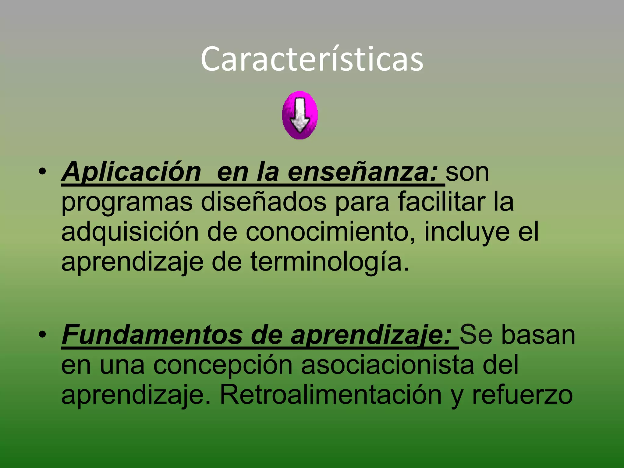 Características

• Aplicación en la enseñanza: son
  programas diseñados para facilitar la
  adquisición de conocimiento, incluye el
  aprendizaje de terminología.

• Fundamentos de aprendizaje: Se basan
  en una concepción asociacionista del
  aprendizaje. Retroalimentación y refuerzo
 